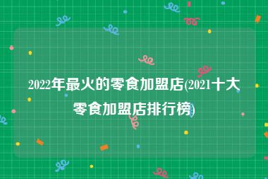 2022年最火的零食加盟店(2021十大零食加盟店排行榜)