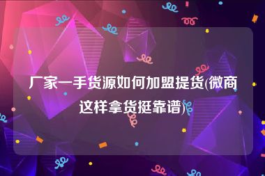 厂家一手货源如何加盟提货(微商这样拿货挺靠谱)