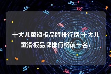 十大儿童滑板品牌排行榜(十大儿童滑板品牌排行榜前十名)