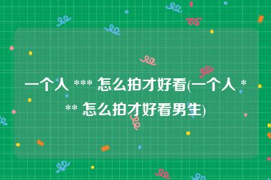 一个人 *** 怎么拍才好看(一个人 *** 怎么拍才好看男生)