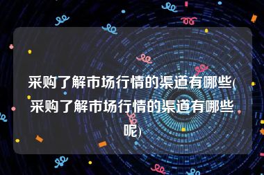 采购了解市场行情的渠道有哪些(采购了解市场行情的渠道有哪些呢)