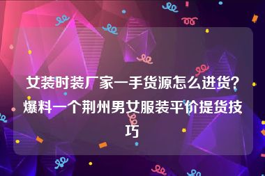 女装时装厂家一手货源怎么进货？爆料一个荆州男女服装平价提货技巧