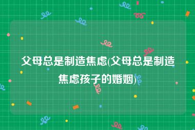 父母总是制造焦虑(父母总是制造焦虑孩子的婚姻)