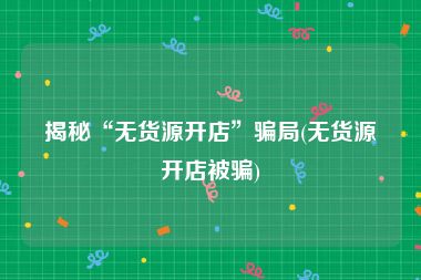 揭秘“无货源开店”骗局(无货源开店被骗)