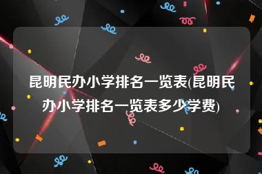 昆明民办小学排名一览表(昆明民办小学排名一览表多少学费)