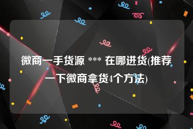 微商一手货源 *** 在哪进货(推荐一下微商拿货4个方法)