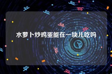 水萝卜炒鸡蛋能在一块儿吃吗
