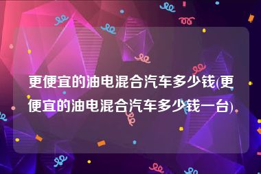 更便宜的油电混合汽车多少钱(更便宜的油电混合汽车多少钱一台)