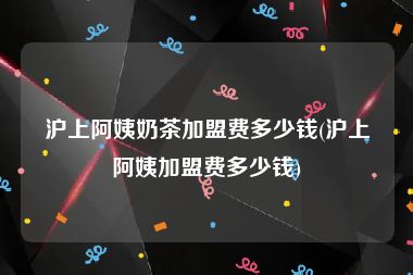 沪上阿姨奶茶加盟费多少钱(沪上阿姨加盟费多少钱)