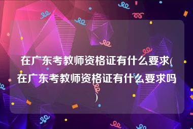 在广东考教师资格证有什么要求(在广东考教师资格证有什么要求吗)