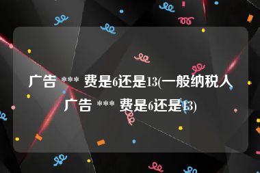 广告 *** 费是6还是13(一般纳税人广告 *** 费是6还是13)