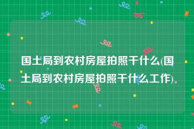国土局到农村房屋拍照干什么(国土局到农村房屋拍照干什么工作)