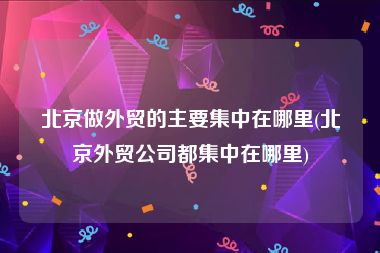 北京做外贸的主要集中在哪里(北京外贸公司都集中在哪里)