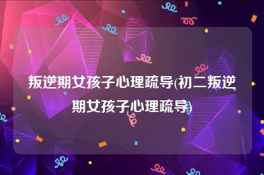 叛逆期女孩子心理疏导(初二叛逆期女孩子心理疏导)