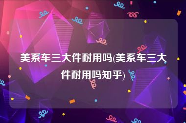 美系车三大件耐用吗(美系车三大件耐用吗知乎)