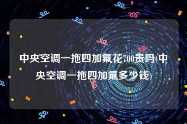 中央空调一拖四加氟花700贵吗(中央空调一拖四加氟多少钱)