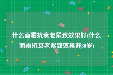 什么面霜抗衰老紧致效果好(什么面霜抗衰老紧致效果好30岁)