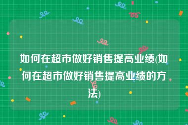 如何在超市做好销售提高业绩(如何在超市做好销售提高业绩的方法)