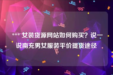  *** 女装货源网站如何购买？说一说南充男女服装平价提货途径