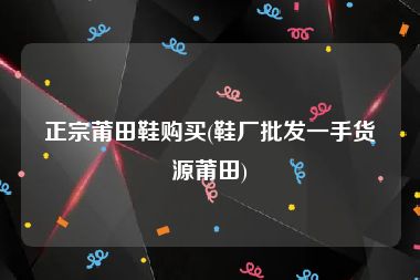 正宗莆田鞋购买(鞋厂批发一手货源莆田)