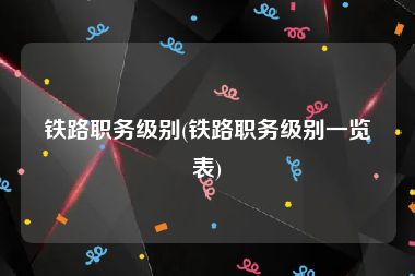 铁路职务级别(铁路职务级别一览表)