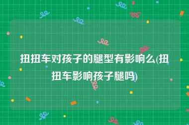 扭扭车对孩子的腿型有影响么(扭扭车影响孩子腿吗)