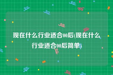 现在什么行业适合00后(现在什么行业适合00后简单)