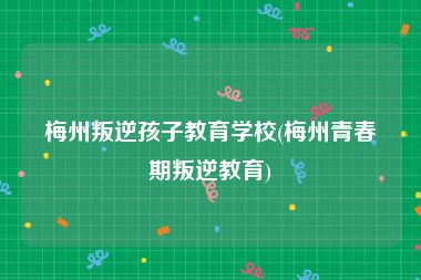梅州叛逆孩子教育学校(梅州青春期叛逆教育)