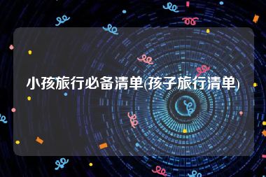 小孩旅行必备清单(孩子旅行清单)