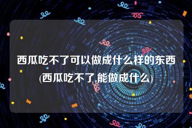 西瓜吃不了可以做成什么样的东西(西瓜吃不了,能做成什么)