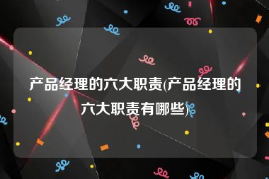 产品经理的六大职责(产品经理的六大职责有哪些)