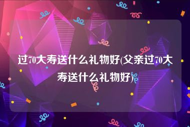 过70大寿送什么礼物好(父亲过70大寿送什么礼物好)