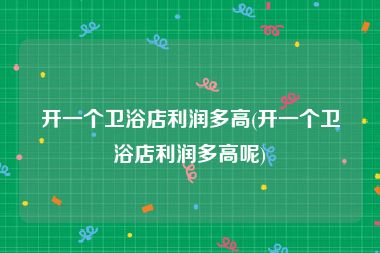 开一个卫浴店利润多高(开一个卫浴店利润多高呢)
