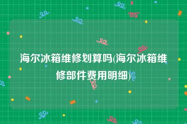 海尔冰箱维修划算吗(海尔冰箱维修部件费用明细)