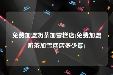 免费加盟奶茶加雪糕店(免费加盟奶茶加雪糕店多少钱)