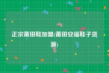 正宗莆田鞋加盟(莆田安福鞋子货源)