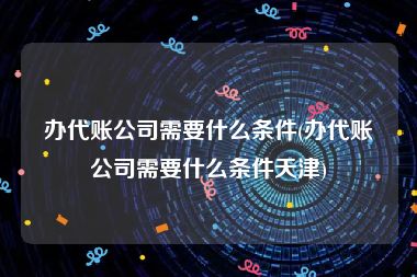 办代账公司需要什么条件(办代账公司需要什么条件天津)