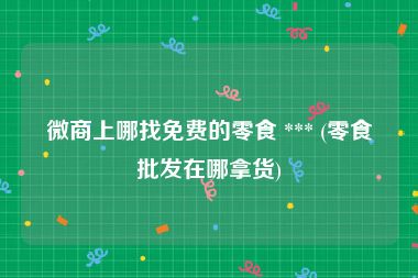 微商上哪找免费的零食 *** (零食批发在哪拿货)