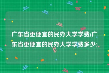广东省更便宜的民办大学学费(广东省更便宜的民办大学学费多少)