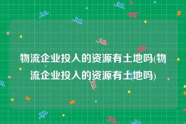 物流企业投入的资源有土地吗(物流企业投入的资源有土地吗)