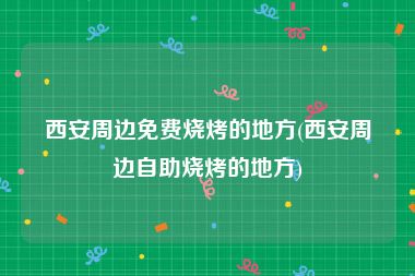 西安周边免费烧烤的地方(西安周边自助烧烤的地方)