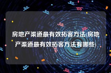 房地产渠道最有效拓客方法(房地产渠道最有效拓客方法有哪些)