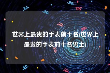 世界上最贵的手表前十名(世界上最贵的手表前十名男士)