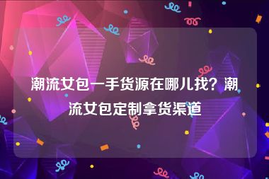潮流女包一手货源在哪儿找？潮流女包定制拿货渠道