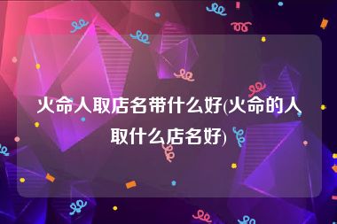 火命人取店名带什么好(火命的人取什么店名好)