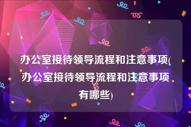 办公室接待领导流程和注意事项(办公室接待领导流程和注意事项有哪些)