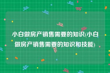 小白做房产销售需要的知识(小白做房产销售需要的知识和技能)