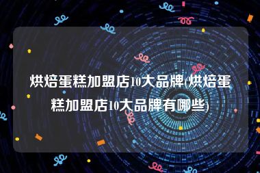 烘焙蛋糕加盟店10大品牌(烘焙蛋糕加盟店10大品牌有哪些)