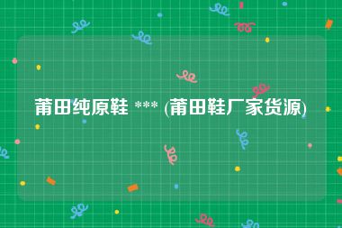 莆田纯原鞋 *** (莆田鞋厂家货源)