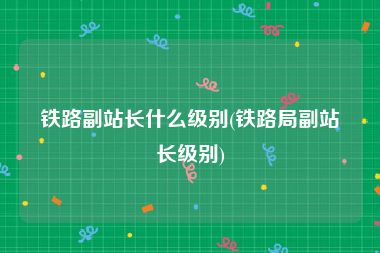 铁路副站长什么级别(铁路局副站长级别)